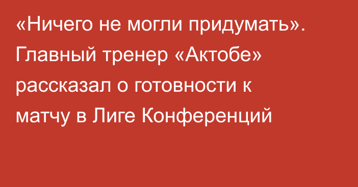 «Ничего не могли придумать». Главный тренер «Актобе» рассказал о готовности к матчу в Лиге Конференций