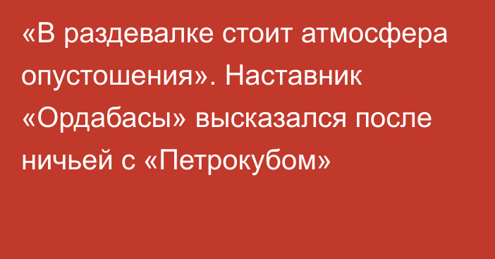 «В раздевалке стоит атмосфера опустошения». Наставник «Ордабасы» высказался после ничьей с «Петрокубом»