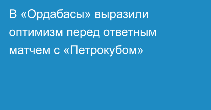 В «Ордабасы» выразили оптимизм перед ответным матчем с «Петрокубом»