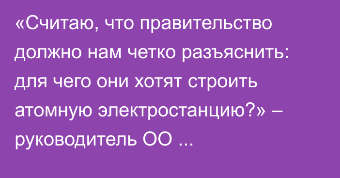 «Считаю, что правительство должно нам четко разъяснить: для чего они хотят строить атомную электростанцию?» – руководитель ОО «Западно-Казахстанское эколого-географическое общество» Дархан Сариев