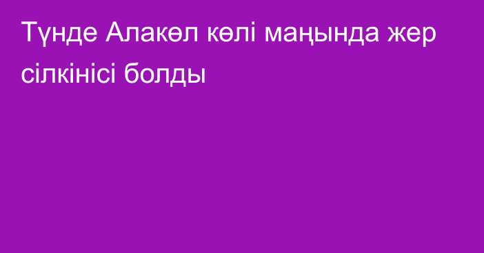 Түнде Алакөл көлі маңында жер сілкінісі болды