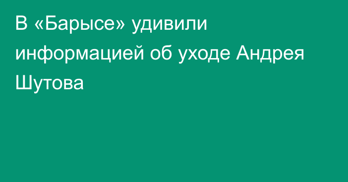 В «Барысе» удивили информацией об уходе Андрея Шутова