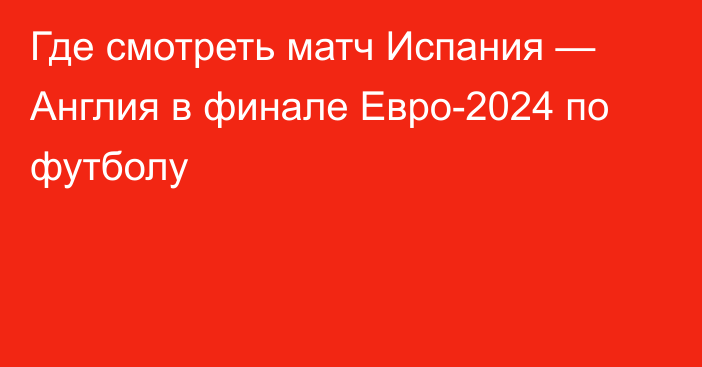 Где смотреть матч Испания — Англия в финале Евро-2024 по футболу