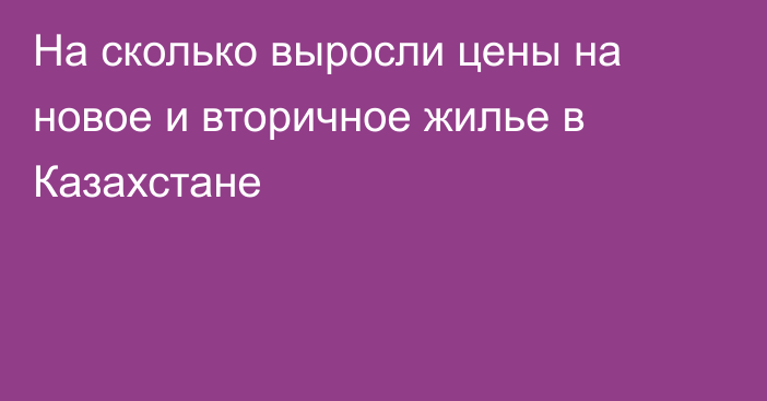 На сколько выросли цены на новое и вторичное жилье в Казахстане