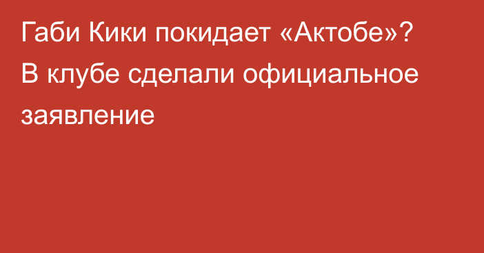 Габи Кики покидает «Актобе»? В клубе сделали официальное заявление