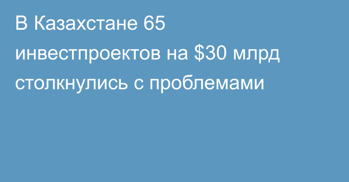 В Казахстане 65 инвестпроектов на $30 млрд столкнулись с проблемами