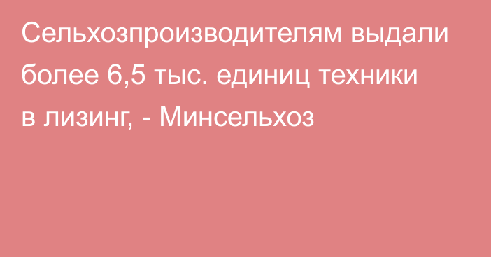 Сельхозпроизводителям выдали более 6,5 тыс. единиц техники в лизинг, - Минсельхоз