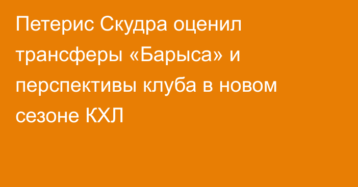 Петерис Скудра оценил трансферы «Барыса» и перспективы клуба в новом сезоне КХЛ