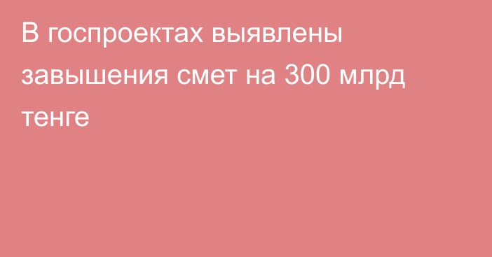 В госпроектах выявлены завышения смет на 300 млрд тенге