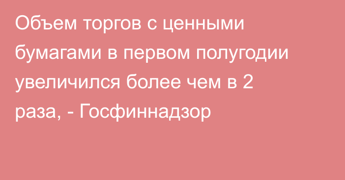 Объем торгов с ценными бумагами в первом полугодии увеличился более чем в 2 раза, - Госфиннадзор