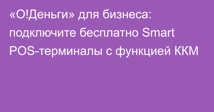 «О!Деньги» для бизнеса: подключите бесплатно Smart POS-терминалы с функцией ККМ 