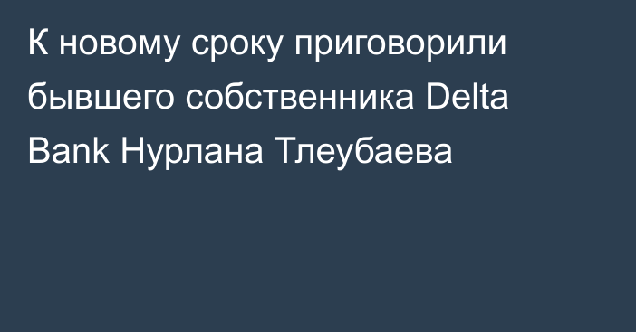 К новому сроку приговорили бывшего собственника Delta Bank Нурлана Тлеубаева