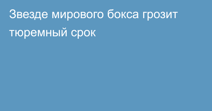 Звезде мирового бокса грозит тюремный срок