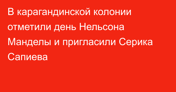 В карагандинской колонии отметили день Нельсона Манделы и пригласили Серика Сапиева