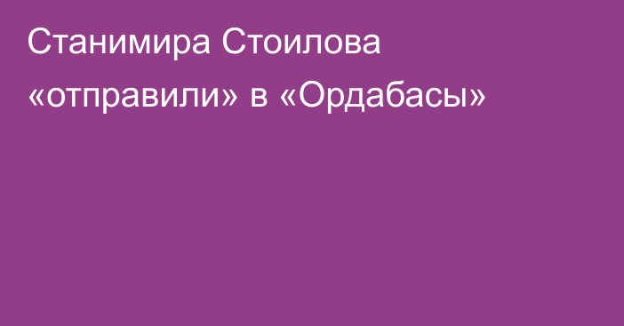 Станимира Стоилова «отправили» в «Ордабасы»