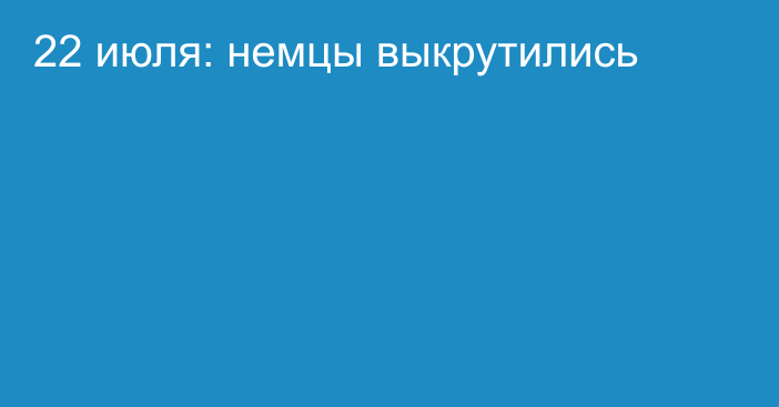 22 июля: немцы выкрутились