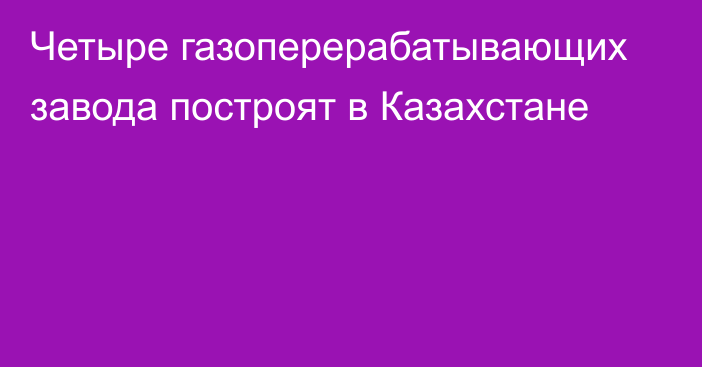 Четыре газоперерабатывающих завода построят в Казахстане