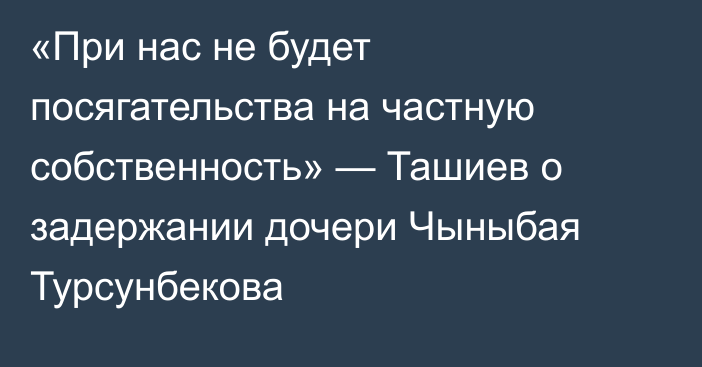 «При нас не будет посягательства на частную собственность» — Ташиев о задержании дочери Чыныбая Турсунбекова