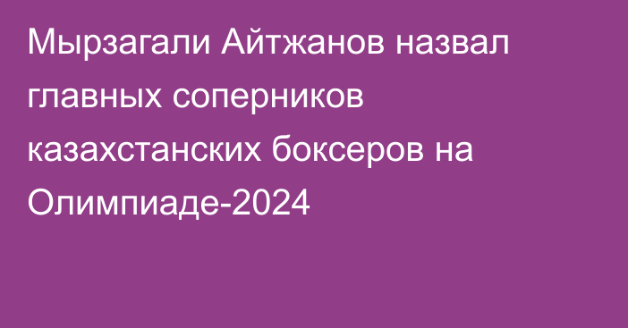Мырзагали Айтжанов назвал главных соперников казахстанских боксеров на Олимпиаде-2024