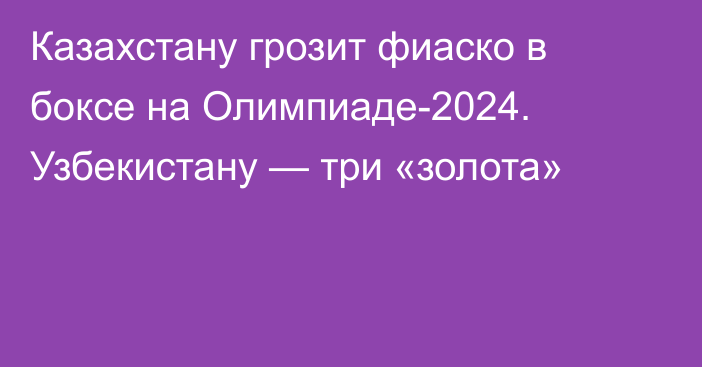 Казахстану грозит фиаско в боксе на Олимпиаде-2024. Узбекистану — три «золота»