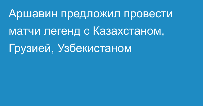 Аршавин предложил провести матчи легенд с Казахстаном, Грузией, Узбекистаном