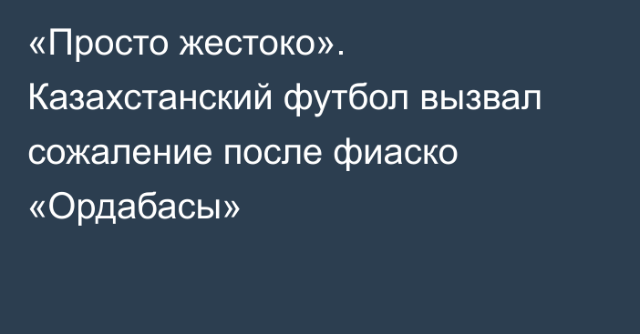 «Просто жестоко». Казахстанский футбол вызвал сожаление после фиаско «Ордабасы»