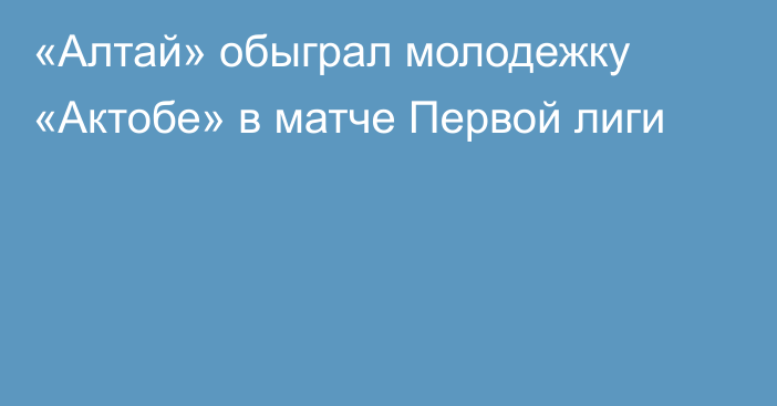 «Алтай» обыграл молодежку «Актобе»  в матче Первой лиги