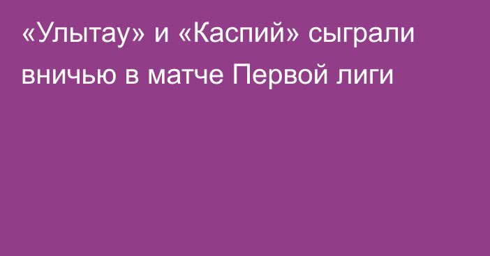 «Улытау» и «Каспий» сыграли вничью в матче Первой лиги