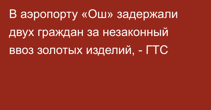 В аэропорту «Ош» задержали двух граждан за незаконный ввоз золотых изделий, - ГТС