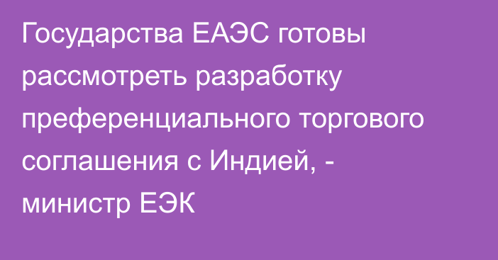 Государства ЕАЭС готовы рассмотреть разработку преференциального торгового соглашения с Индией, - министр ЕЭК