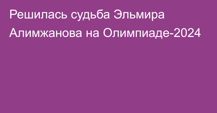 Решилась судьба Эльмира Алимжанова на Олимпиаде-2024