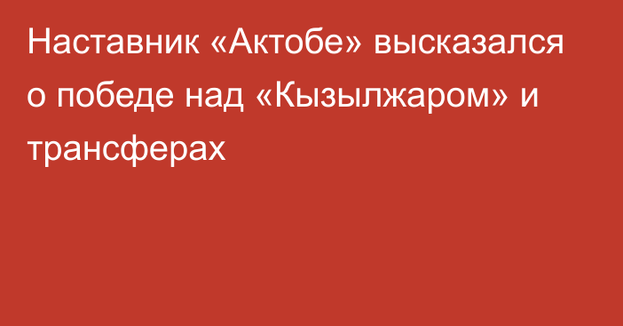 Наставник «Актобе» высказался о победе над «Кызылжаром» и трансферах