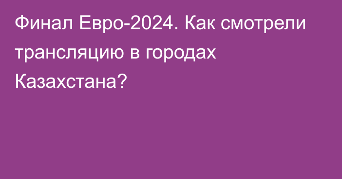 Финал Евро-2024. Как смотрели трансляцию в городах Казахстана?