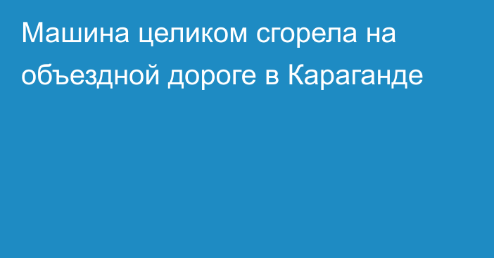 Машина целиком сгорела на объездной дороге в Караганде