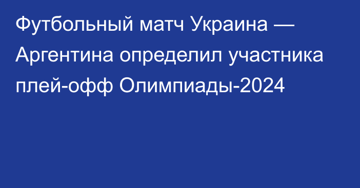 Футбольный матч Украина — Аргентина определил участника плей-офф Олимпиады-2024