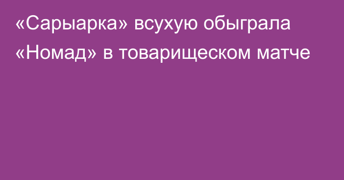 «Сарыарка» всухую обыграла «Номад» в товарищеском матче