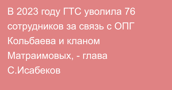 В 2023 году ГТС уволила 76 сотрудников за связь с ОПГ Кольбаева и кланом Матраимовых, - глава С.Исабеков