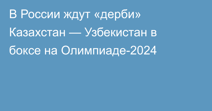 В России ждут «дерби» Казахстан — Узбекистан в боксе на Олимпиаде-2024