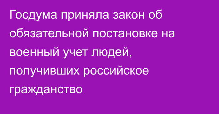 Госдума приняла закон об обязательной постановке на военный учет людей, получивших российское гражданство