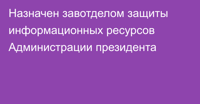 Назначен завотделом защиты информационных ресурсов Администрации президента