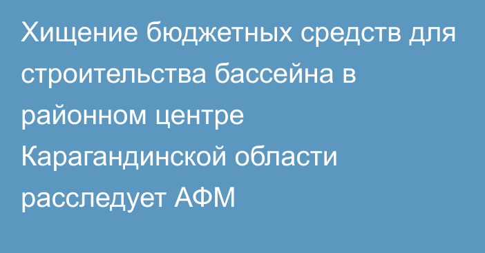 Хищение бюджетных средств для строительства бассейна в районном центре Карагандинской области расследует АФМ