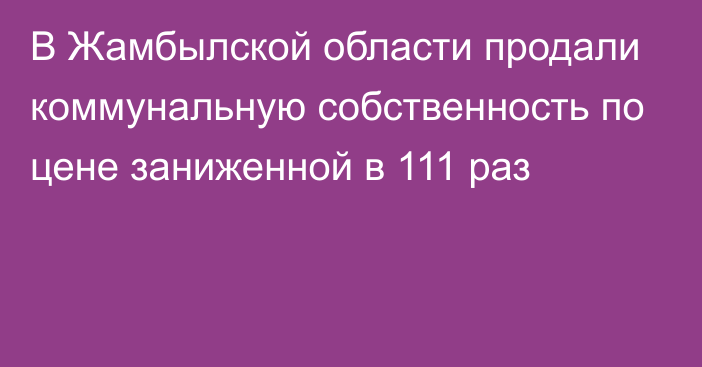 В Жамбылской области продали коммунальную собственность по цене заниженной в 111 раз