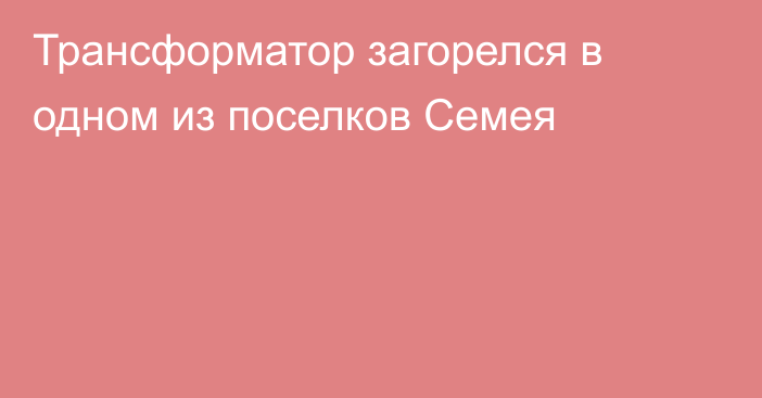 Трансформатор загорелся в одном из поселков Семея