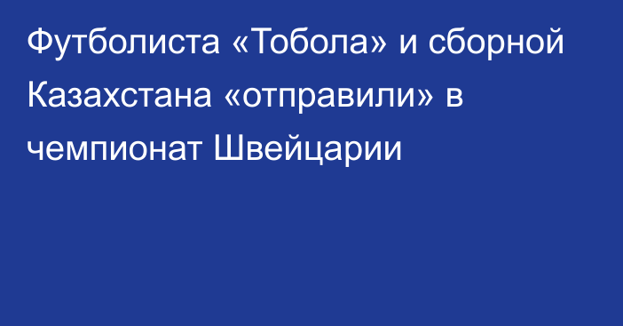 Футболиста «Тобола» и сборной Казахстана «отправили» в чемпионат Швейцарии