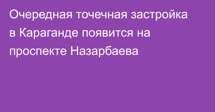 Очередная точечная застройка в Караганде появится на проспекте Назарбаева