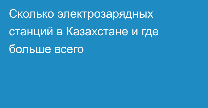 Сколько электрозарядных станций в Казахстане и где больше всего