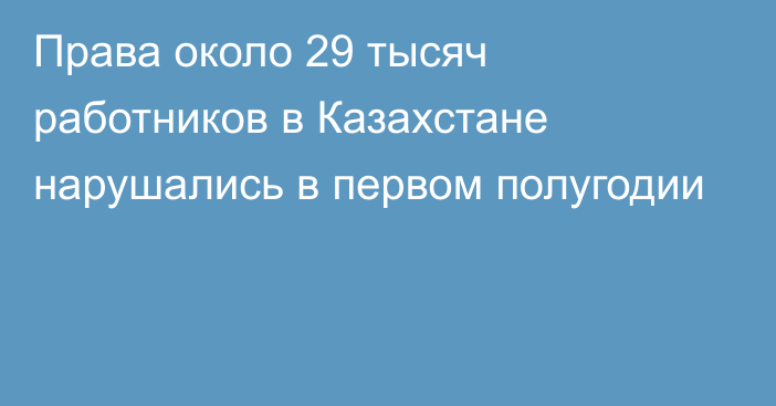 Права около 29 тысяч работников в Казахстане нарушались в первом полугодии