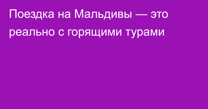 Поездка на Мальдивы — это реально с горящими турами