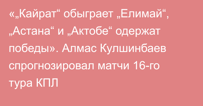 «„Кайрат“ обыграет „Елимай“, „Астана“ и „Актобе“ одержат победы». Алмас Кулшинбаев спрогнозировал матчи 16-го тура КПЛ