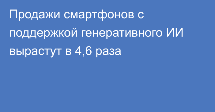 Продажи смартфонов с поддержкой генеративного ИИ вырастут в 4,6 раза